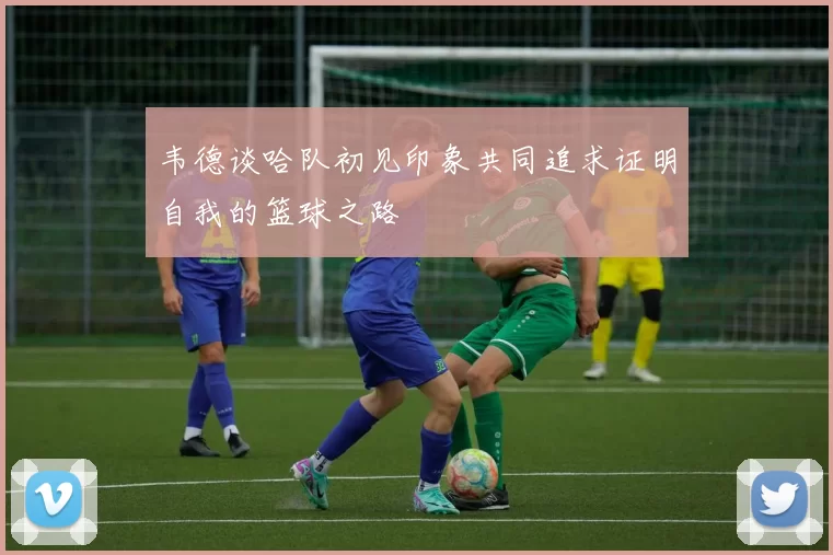 韦德谈哈队初见印象共同追求证明自我的篮球之路