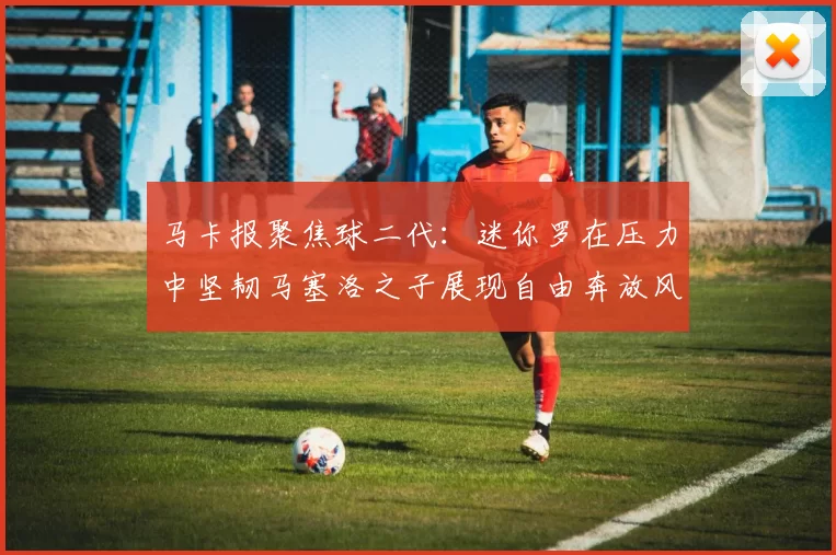 马卡报聚焦球二代：迷你罗在压力中坚韧马塞洛之子展现自由奔放风采