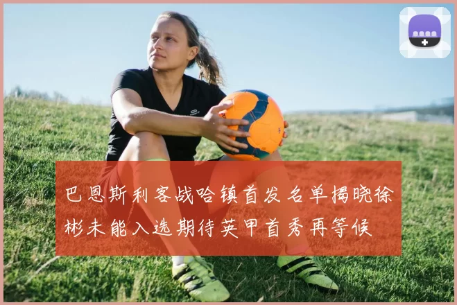 巴恩斯利客战哈镇首发名单揭晓徐彬未能入选期待英甲首秀再等候