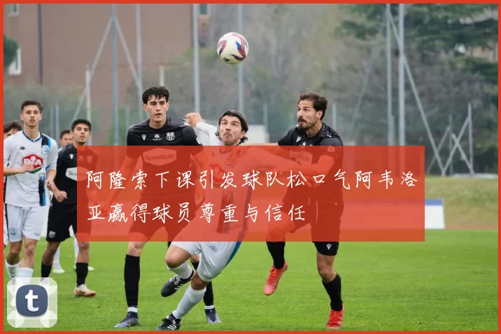 阿隆索下课引发球队松口气阿韦洛亚赢得球员尊重与信任