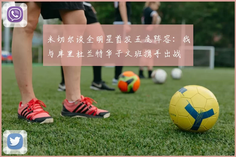 米切尔谈全明星首发五虎阵容：我与库里杜兰特华子文班携手出战
