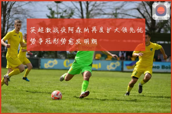 英超激战夜阿森纳再度扩大领先优势争冠形势愈发明朗