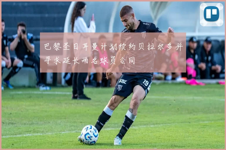 巴黎圣日耳曼计划续约贝拉尔多并寻求延长两名球员合同