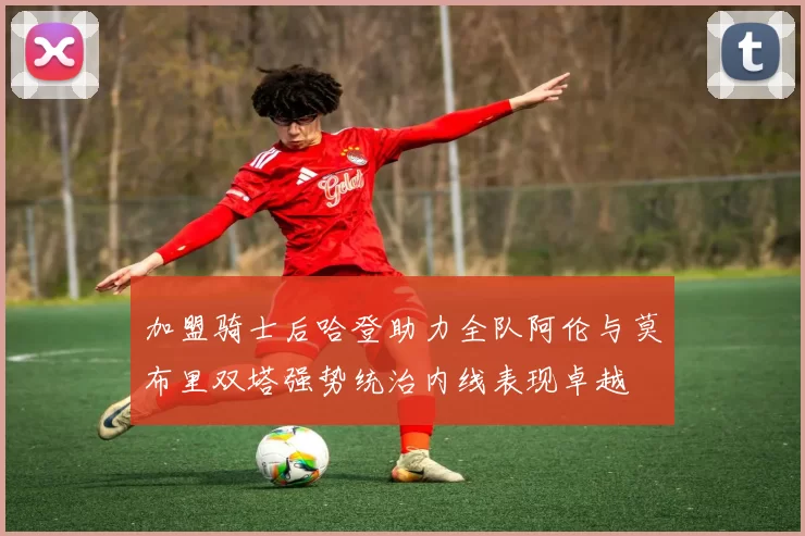 加盟骑士后哈登助力全队阿伦与莫布里双塔强势统治内线表现卓越