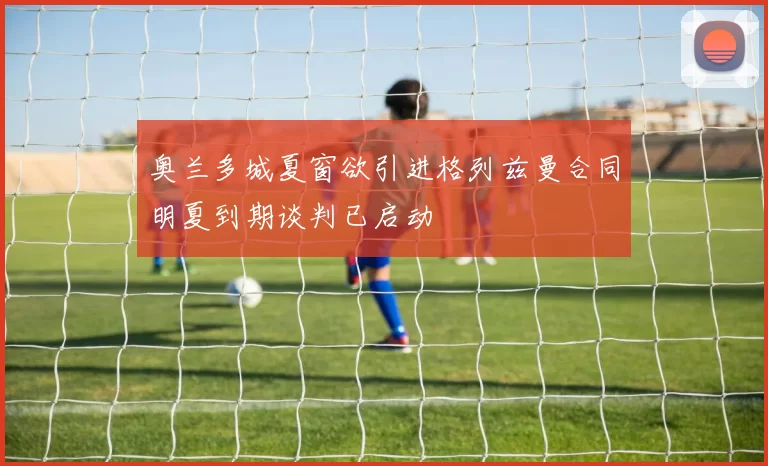 奥兰多城夏窗欲引进格列兹曼合同明夏到期谈判已启动