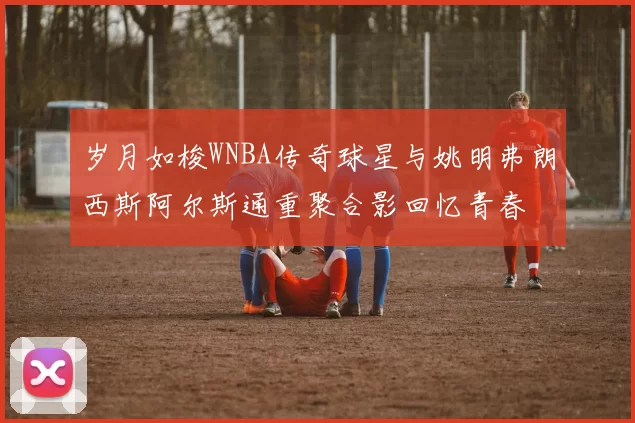 岁月如梭WNBA传奇球星与姚明弗朗西斯阿尔斯通重聚合影回忆青春