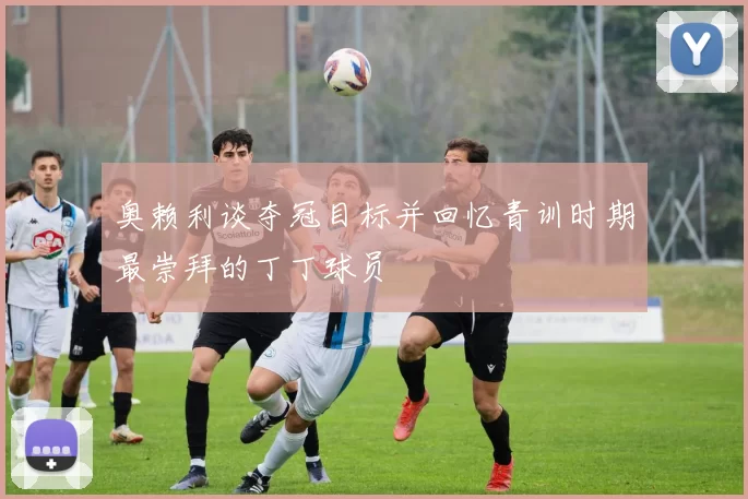 奥赖利谈夺冠目标并回忆青训时期最崇拜的丁丁球员