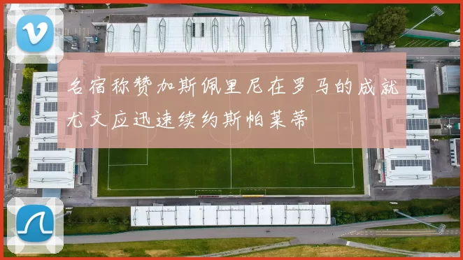 名宿称赞加斯佩里尼在罗马的成就尤文应迅速续约斯帕莱蒂