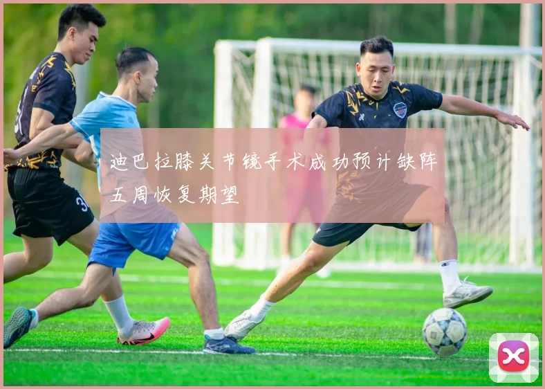 迪巴拉膝关节镜手术成功预计缺阵五周恢复期望