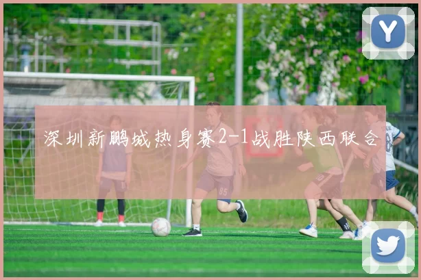 深圳新鹏城热身赛2-1战胜陕西联合