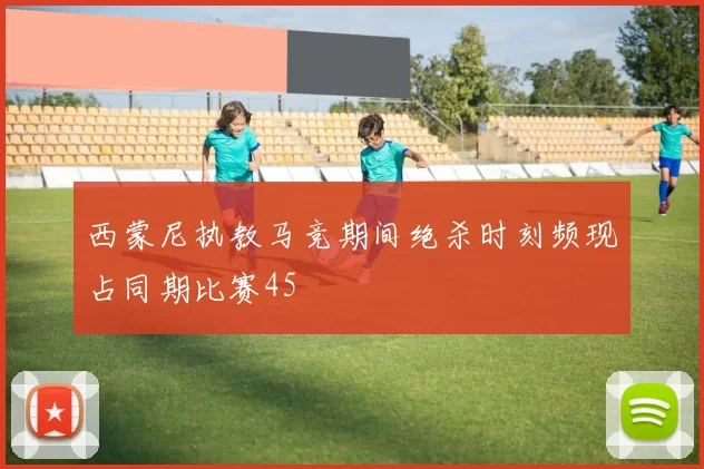 西蒙尼执教马竞期间绝杀时刻频现占同期比赛45