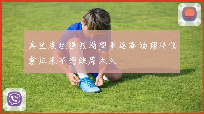 库里表达强烈渴望重返赛场期待伤愈归来不想缺席太久
