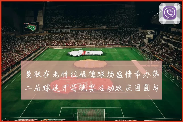 曼联在老特拉福德球场盛情举办第二届球迷开斋晚宴活动欢庆团圆与友谊