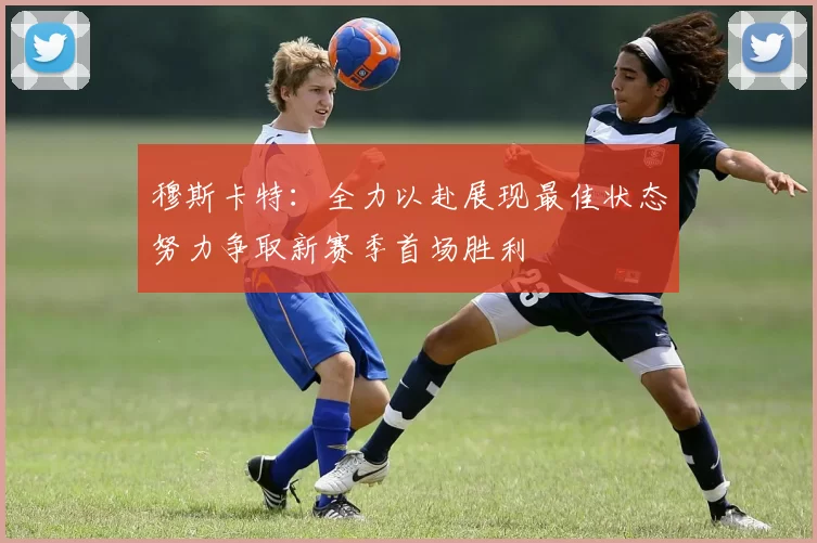 穆斯卡特：全力以赴展现最佳状态努力争取新赛季首场胜利