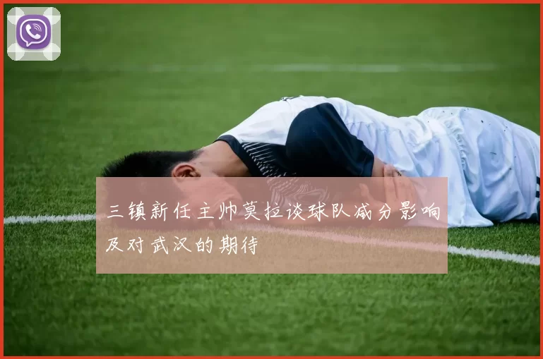 三镇新任主帅莫拉谈球队减分影响及对武汉的期待