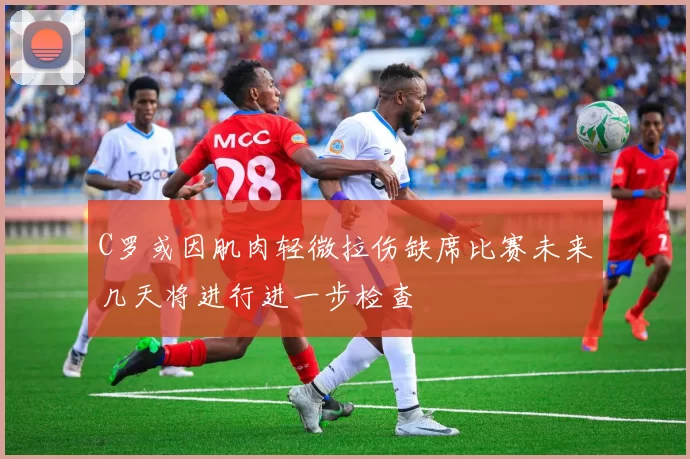 C罗或因肌肉轻微拉伤缺席比赛未来几天将进行进一步检查