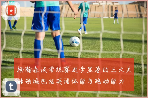 杨瀚森谈常规赛进步显著的三大关键领域包括英语体能与跑动能力