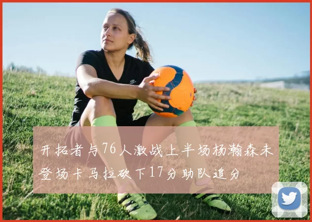 开拓者与76人激战上半场杨瀚森未登场卡马拉砍下17分助队追分