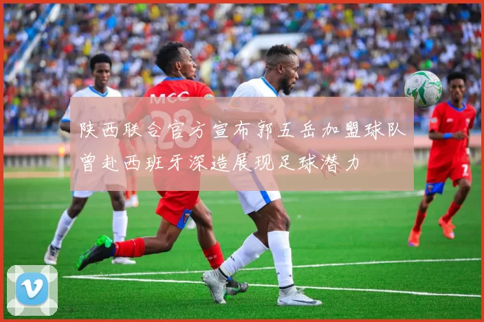 陕西联合官方宣布郭五岳加盟球队曾赴西班牙深造展现足球潜力