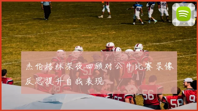 杰伦格林深夜回顾对公牛比赛录像反思提升自我表现
