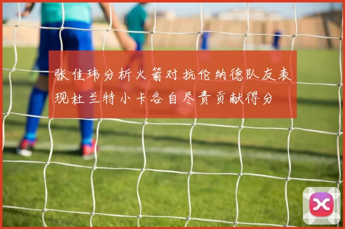 张佳玮分析火箭对抗伦纳德队友表现杜兰特小卡各自尽责贡献得分