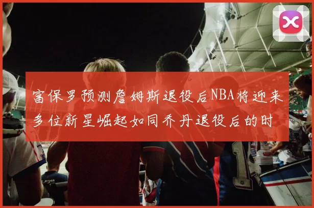 富保罗预测詹姆斯退役后NBA将迎来多位新星崛起如同乔丹退役后的时代