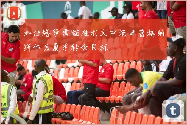 加拉塔萨雷瞄准尤文中场库普梅纳斯作为夏季转会目标