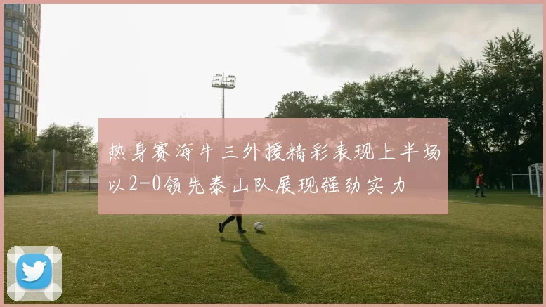热身赛海牛三外援精彩表现上半场以2-0领先泰山队展现强劲实力