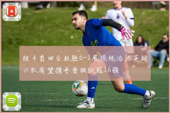 纽卡首回合狂胜6-1展现统治力英超六队有望携手晋级欧冠16强