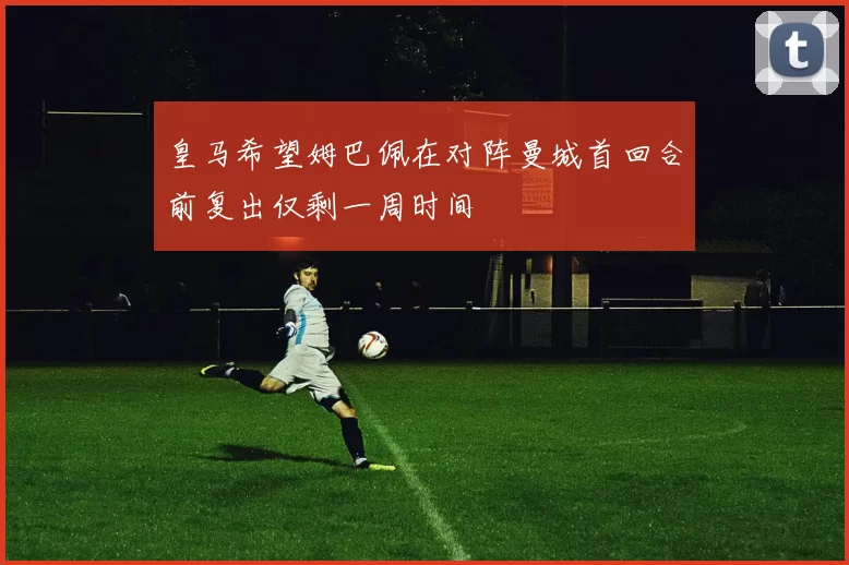 皇马希望姆巴佩在对阵曼城首回合前复出仅剩一周时间